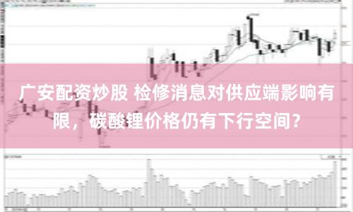 广安配资炒股 检修消息对供应端影响有限，碳酸锂价格仍有下行空间？