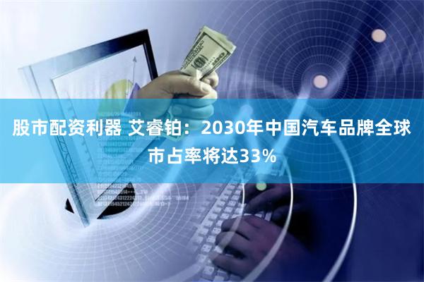 股市配资利器 艾睿铂：2030年中国汽车品牌全球市占率将达33%