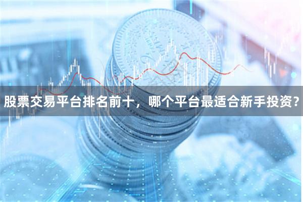 股票交易平台排名前十，哪个平台最适合新手投资？
