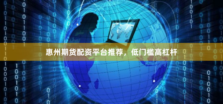 惠州期货配资平台推荐，低门槛高杠杆